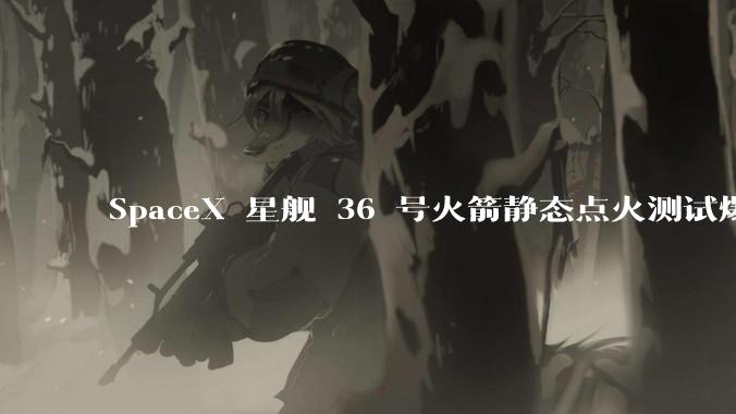 SpaceX 星舰 36 号火箭静态点火测试爆炸，爆炸的原因是什么？会对星舰发展产生什么影响？